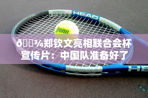 🎾郑钦文亮相联合会杯宣传片：中国队准备好了
