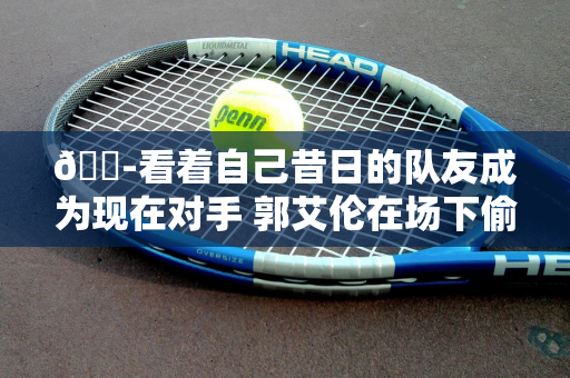 😭看着自己昔日的队友成为现在对手 郭艾伦在场下偷偷地抹眼泪