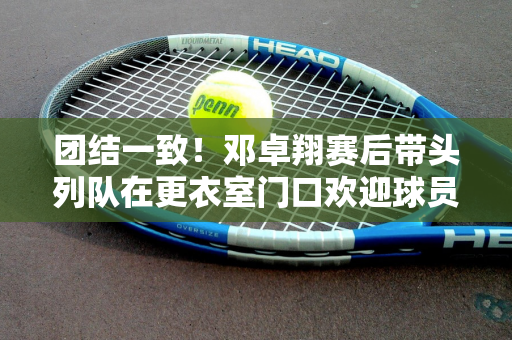 团结一致！邓卓翔赛后带头列队在更衣室门口欢迎球员