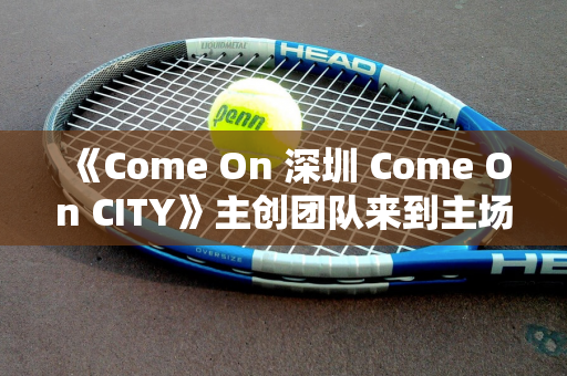 《Come On 深圳 Come On CITY》主创团队来到主场 一起回顾演出